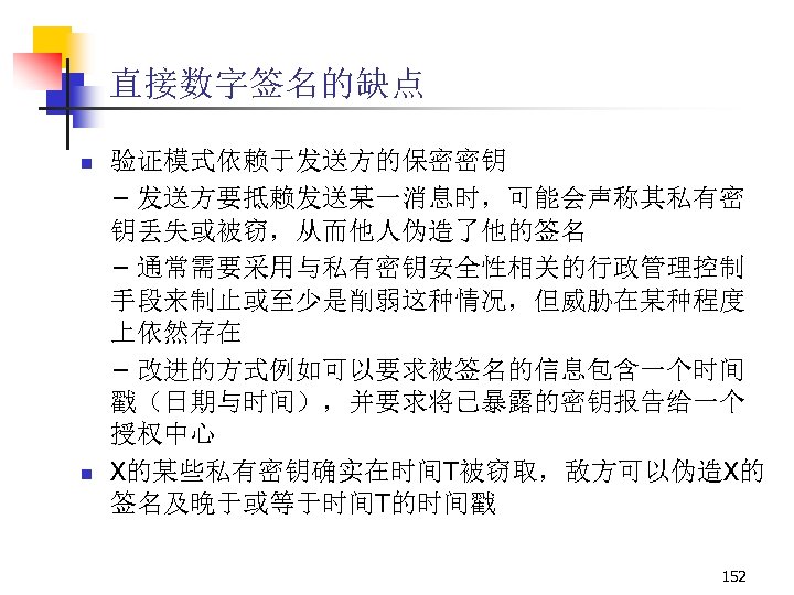 直接数字签名的缺点 n n 验证模式依赖于发送方的保密密钥 – 发送方要抵赖发送某一消息时，可能会声称其私有密 钥丢失或被窃，从而他人伪造了他的签名 – 通常需要采用与私有密钥安全性相关的行政管理控制 手段来制止或至少是削弱这种情况，但威胁在某种程度 上依然存在 – 改进的方式例如可以要求被签名的信息包含一个时间 戳（日期与时间），并要求将已暴露的密钥报告给一个