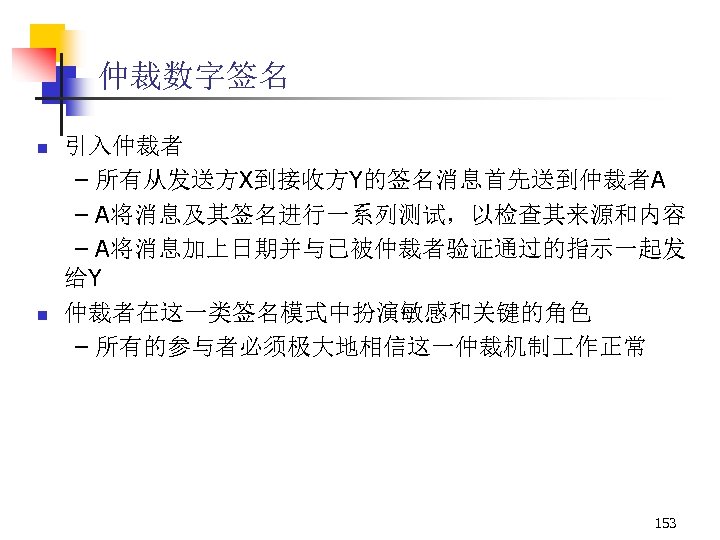 仲裁数字签名 n n 引入仲裁者 – 所有从发送方X到接收方Y的签名消息首先送到仲裁者A – A将消息及其签名进行一系列测试，以检查其来源和内容 – A将消息加上日期并与已被仲裁者验证通过的指示一起发 给Y 仲裁者在这一类签名模式中扮演敏感和关键的角色 – 所有的参与者必须极大地相信这一仲裁机制