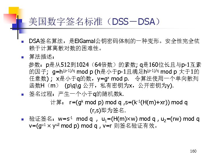 美国数字签名标准（DSS－DSA） n n DSA签名算法，是El. Gamal公钥密码体制的一种变形。安全性完全依 赖于计算离散对数的困难性。 算法描述： 参数：p是从512到 1024（64倍数）的素数; q是 160位长且与p-1互素 的因子; g=h(p-1)/q mod
