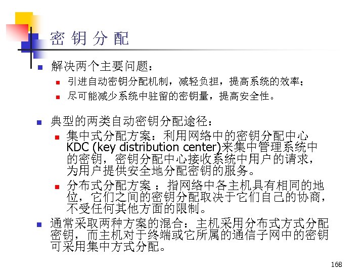 密钥分配 n 解决两个主要问题： n n 引进自动密钥分配机制，减轻负担，提高系统的效率； 尽可能减少系统中驻留的密钥量，提高安全性。 典型的两类自动密钥分配途径： n 集中式分配方案：利用网络中的密钥分配中心 KDC (key distribution center)来集中管理系统中