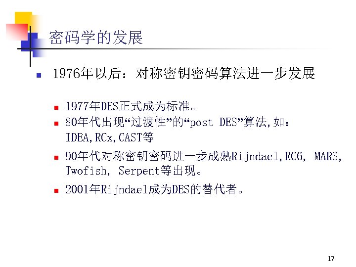 密码学的发展 n 1976年以后：对称密钥密码算法进一步发展 n n 1977年DES正式成为标准。 80年代出现“过渡性”的“post DES”算法, 如： IDEA, RCx, CAST等 90年代对称密钥密码进一步成熟Rijndael, RC