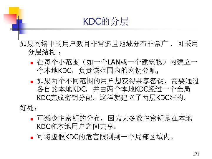 KDC的分层 如果网络中的用户数目非常多且地域分布非常广 ，可采用 分层结构 ： n 在每个小范围（如一个LAN或一个建筑物）内建立一 个本地KDC，负责该范围内的密钥分配； n 如果两个不同范围的用户想获得共享密钥，需要通过 各自的本地KDC，并由两个本地KDC经过一个全局 KDC完成密钥分配。这样就建立了两层KDC结构。 好处： n