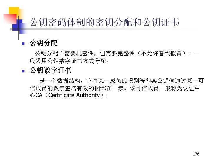公钥密码体制的密钥分配和公钥证书 n 公钥分配不需要机密性，但需要完整性（不允许替代假冒）。一 般采用公钥数字证书方式分配。 n 公钥数字证书 是一个数据结构，它将某一成员的识别符和其公钥值通过某一可 信成员的数字签名有效的捆绑在一起。该可信成员一般称为认证中 心CA（Certificate Authority）。 176 