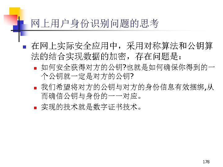 网上用户身份识别问题的思考 n 在网上实际安全应用中，采用对称算法和公钥算 法的结合实现数据的加密，存在问题是： n n n 如何安全获得对方的公钥? 也就是如何确保你得到的一 个公钥就一定是对方的公钥? 我们希望将对方的公钥与对方的身份信息有效捆绑, 从 而确信公钥与身份的一一对应。 实现的技术就是数字证书技术。