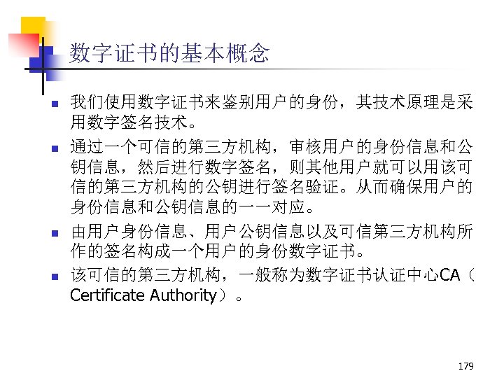 数字证书的基本概念 n n 我们使用数字证书来鉴别用户的身份，其技术原理是采 用数字签名技术。 通过一个可信的第三方机构，审核用户的身份信息和公 钥信息，然后进行数字签名，则其他用户就可以用该可 信的第三方机构的公钥进行签名验证。从而确保用户的 身份信息和公钥信息的一一对应。 由用户身份信息、用户公钥信息以及可信第三方机构所 作的签名构成一个用户的身份数字证书。 该可信的第三方机构，一般称为数字证书认证中心CA（ Certificate Authority）。