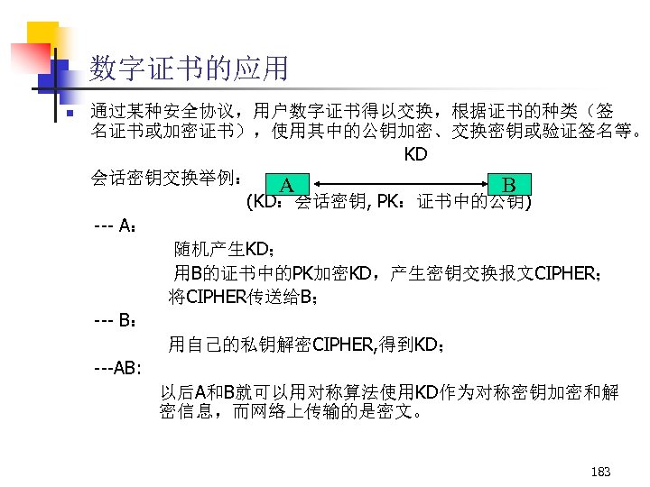 数字证书的应用 n 通过某种安全协议，用户数字证书得以交换，根据证书的种类（签 名证书或加密证书），使用其中的公钥加密、交换密钥或验证签名等。 KD 会话密钥交换举例： A B (KD：会话密钥, PK：证书中的公钥) --- A： 随机产生KD； 用B的证书中的PK加密KD，产生密钥交换报文CIPHER；