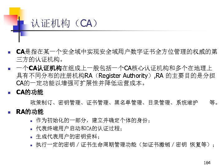 认证机构（CA） n n n CA是指在某一个安全域中实现安全域用户数字证书全方位管理的权威的第 三方的认证机构。 一个CA认证机构在组成上一般包括一个CA核心认证机构和多个在地理上 具有不同分布的注册机构RA（Register Authority）, RA 的主要目的是分担 CA的一定功能以增强可扩展性并降低运营成本。 CA的功能 政策制订、密钥管理、证书管理、黑名单管理、目录管理、系统维护