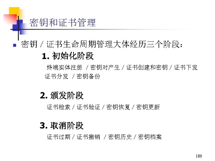 密钥和证书管理 n 密钥／证书生命周期管理大体经历三个阶段： 1. 初始化阶段 终端实体注册 ／密钥对产生／证书创建和密钥／证书下发 证书分发 ／密钥备份 2. 颁发阶段 证书检索／证书验证／密钥恢复／密钥更新 3. 取消阶段