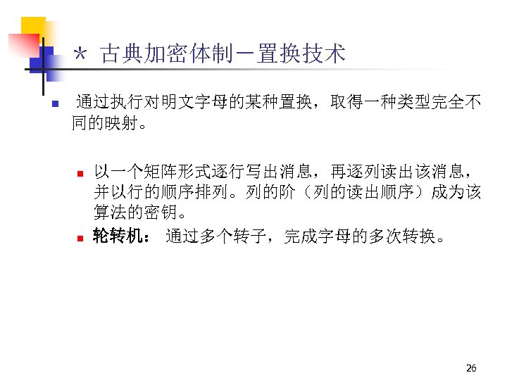 ＊ 古典加密体制－置换技术 n 通过执行对明文字母的某种置换，取得一种类型完全不 同的映射。 n n 以一个矩阵形式逐行写出消息，再逐列读出该消息， 并以行的顺序排列。列的阶（列的读出顺序）成为该 算法的密钥。 轮转机： 通过多个转子，完成字母的多次转换。 26 