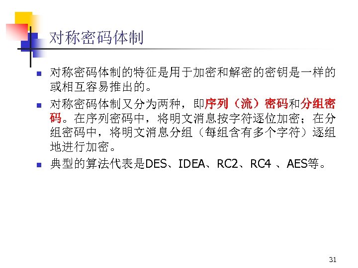 对称密码体制 n n n 对称密码体制的特征是用于加密和解密的密钥是一样的 或相互容易推出的。 对称密码体制又分为两种，即序列（流）密码和分组密 码。在序列密码中，将明文消息按字符逐位加密；在分 组密码中，将明文消息分组（每组含有多个字符）逐组 地进行加密。 典型的算法代表是DES、IDEA、RC 2、RC 4 、AES等。
