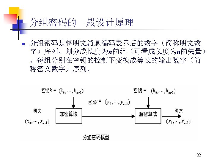 分组密码的一般设计原理 n 分组密码是将明文消息编码表示后的数字（简称明文数 字）序列，划分成长度为n的组（可看成长度为n的矢量） ，每组分别在密钥的控制下变换成等长的输出数字（简 称密文数字）序列， 33 