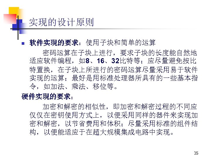实现的设计原则 软件实现的要求：使用子块和简单的运算 密码运算在子块上进行，要求子块的长度能自然地 适应软件编程，如8、16、32比特等；应尽量避免按比 特置换，在子块上所进行的密码运算尽量采用易于软件 实现的运算；最好是用标准处理器所具有的一些基本指 令，如加法、乘法、移位等。 硬件实现的要求： 加密和解密的相似性，即加密和解密过程的不同应 仅仅在密钥使用方式上，以便采用同样的器件来实现加 密和解密，以节省费用和体积；尽量采用标准的组件结 构，以便能适应于在超大规模集成电路中实现。 n 35