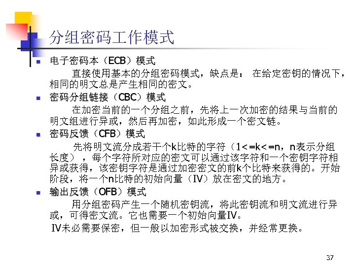分组密码 作模式 n n 电子密码本（ECB）模式 直接使用基本的分组密码模式，缺点是： 在给定密钥的情况下， 相同的明文总是产生相同的密文。 密码分组链接（CBC）模式 在加密当前的一个分组之前，先将上一次加密的结果与当前的 明文组进行异或，然后再加密，如此形成一个密文链。 密码反馈（CFB）模式 先将明文流分成若干个k比特的字符（1<=k<=n，n表示分组 长度）