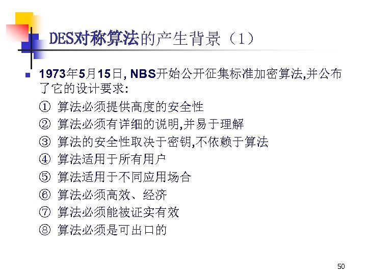DES对称算法的产生背景（1） n 1973年 5月15日, NBS开始公开征集标准加密算法, 并公布 了它的设计要求: ① 算法必须提供高度的安全性 ② 算法必须有详细的说明, 并易于理解 ③ 算法的安全性取决于密钥,