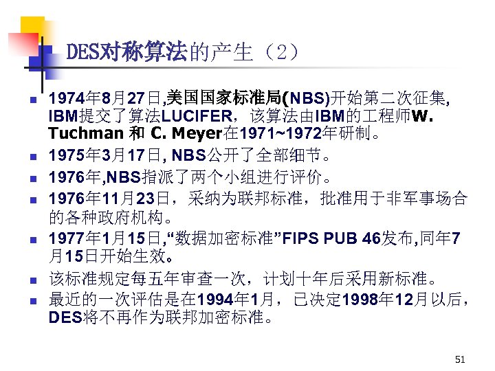 DES对称算法的产生（2） n n n n 1974年 8月27日, 美国国家标准局(NBS)开始第二次征集, IBM提交了算法LUCIFER，该算法由IBM的 程师W. Tuchman 和 C. Meyer在
