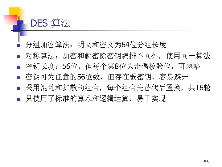 DES 算法 n n n 分组加密算法：明文和密文为 64位分组长度 对称算法：加密和解密除密钥编排不同外，使用同一算法 密钥长度： 56位，但每个第 8位为奇偶校验位，可忽略 密钥可为任意的56位数，但存在弱密钥，容易避开 采用混乱和扩散的组合，每个组合先替代后置换，共 16轮