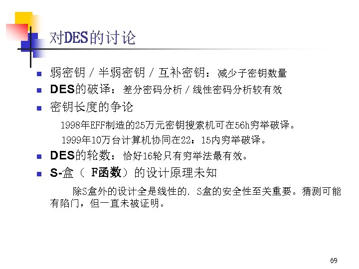 对DES的讨论 n n n 弱密钥／半弱密钥／互补密钥：减少子密钥数量 DES的破译：差分密码分析／线性密码分析较有效 密钥长度的争论 1998年EFF制造的25万元密钥搜索机可在 56 h穷举破译。 1999年 10万台计算机协同在 22： 15内穷举破译。