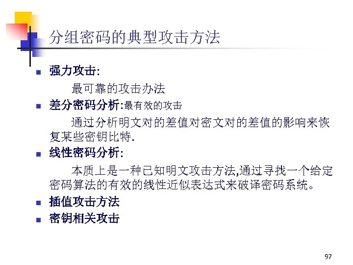 分组密码的典型攻击方法 n n n 强力攻击: 最可靠的攻击办法 差分密码分析: 最有效的攻击 通过分析明文对的差值对密文对的差值的影响来恢 复某些密钥比特. 线性密码分析: 本质上是一种已知明文攻击方法, 通过寻找一个给定 密码算法的有效的线性近似表达式来破译密码系统。