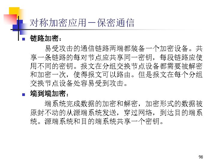 对称加密应用－保密通信 n n 链路加密： 易受攻击的通信链路两端都装备一个加密设备。共 享一条链路的每对节点应共享同一密钥，每段链路应使 用不同的密钥。报文在分组交换节点设备都需要被解密 和加密一次，使得报文可以路由。但是报文在每个分组 交换节点设备处容易受到攻击。 端到端加密： 端系统完成数据的加密和解密，加密形式的数据被 原封不动的从源端系统发送，穿过网络，到达目的端系 统。源端系统和目的端系统共享一个密钥。 98