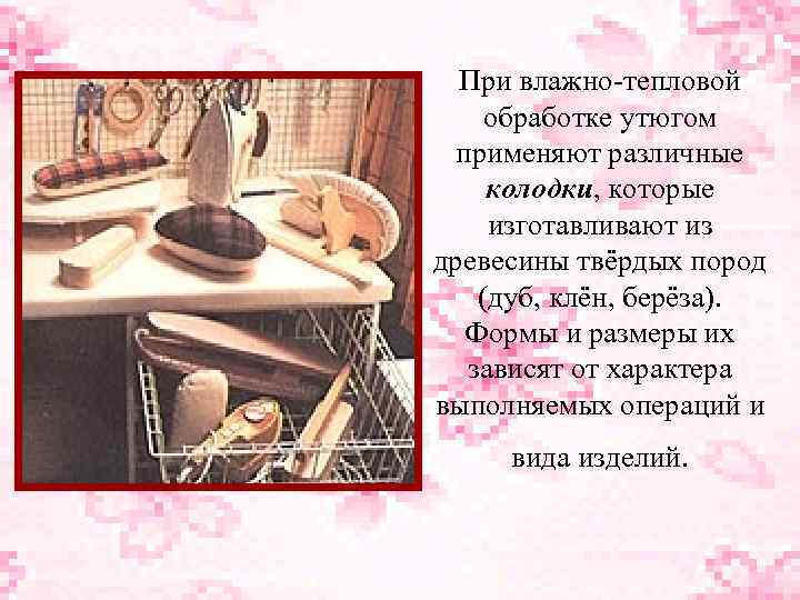 При влажно-тепловой обработке утюгом применяют различные колодки, которые изготавливают из древесины твёрдых пород (дуб,