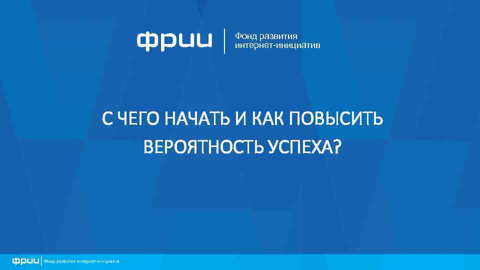 Фонд развития интернет-инициатив С ЧЕГО НАЧАТЬ И КАК ПОВЫСИТЬ ВЕРОЯТНОСТЬ УСПЕХА? 