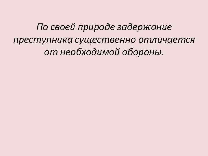 По своей природе задержание преступника существенно отличается от необходимой обороны. 