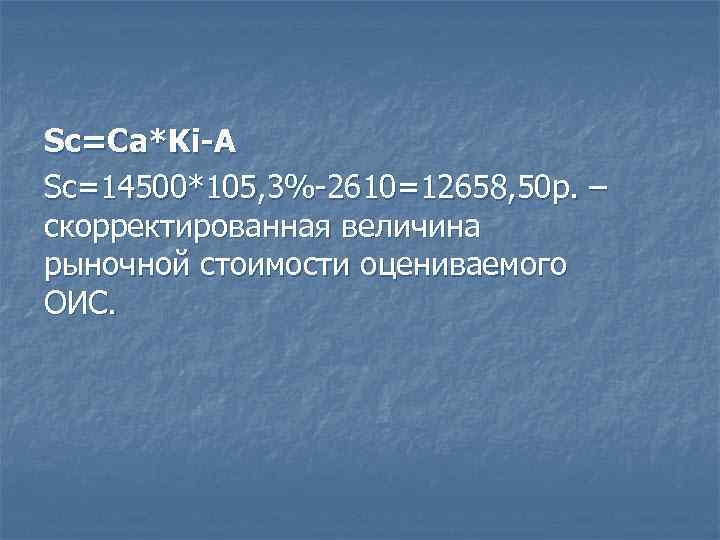 Sc=Ca*Ki-A Sc=14500*105, 3%-2610=12658, 50 р. – скорректированная величина рыночной стоимости оцениваемого ОИС. 