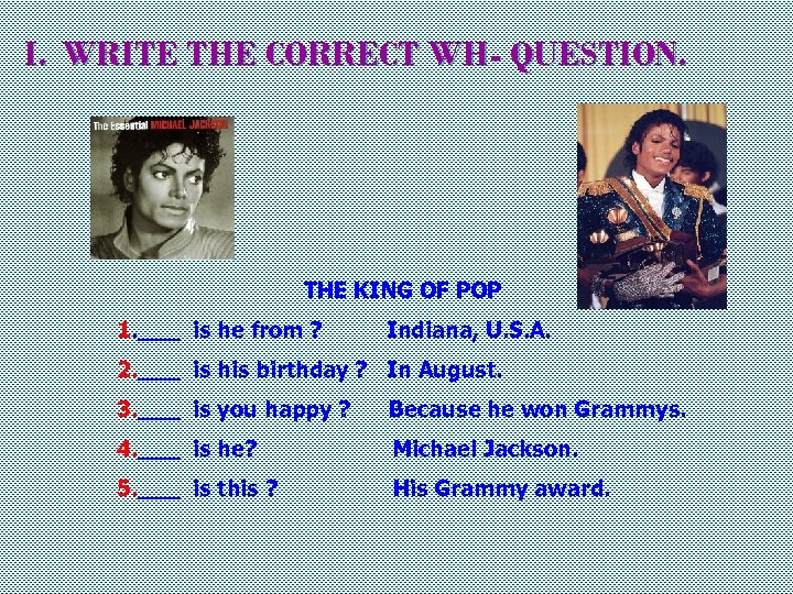 I. WRITE THE CORRECT WH- QUESTION. THE KING OF POP 1. ___ is he