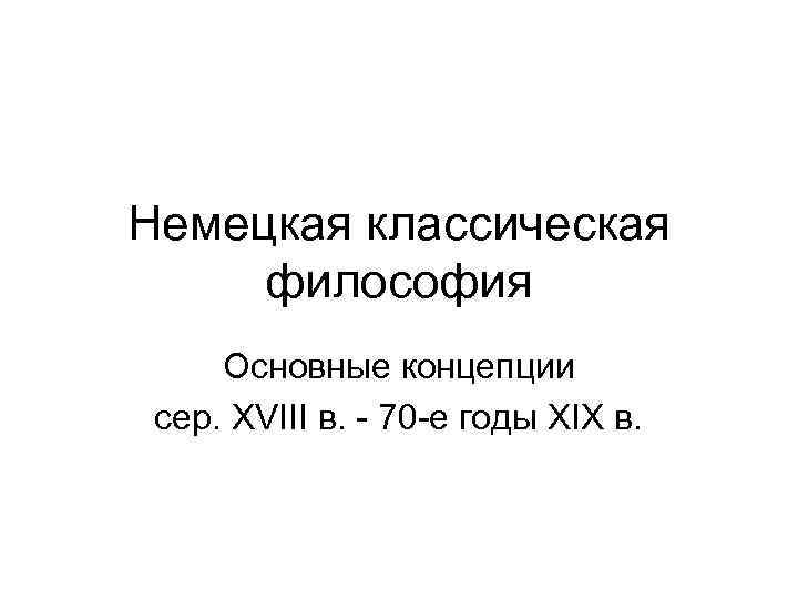 Немецкая классическая философия Основные концепции сер. ХVIII в. - 70 -е годы ХIХ в.