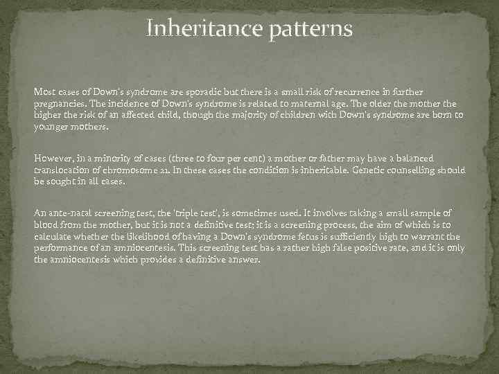 Inheritance patterns Most cases of Down's syndrome are sporadic but there is a small