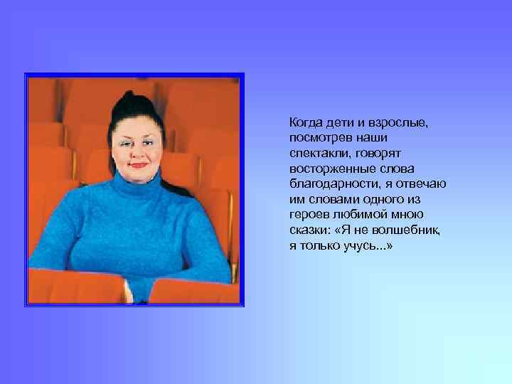 Когда дети и взрослые, посмотрев наши спектакли, говорят восторженные слова благодарности, я отвечаю им