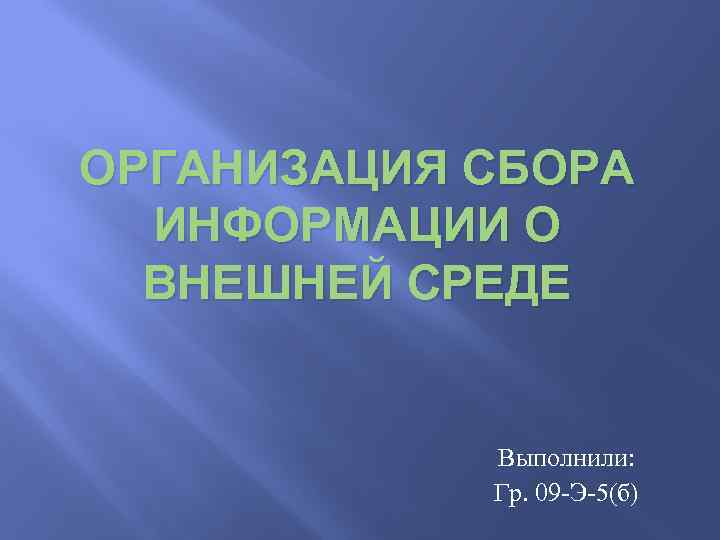 ОРГАНИЗАЦИЯ СБОРА ИНФОРМАЦИИ О ВНЕШНЕЙ СРЕДЕ Выполнили: Гр. 09 -Э-5(б) 