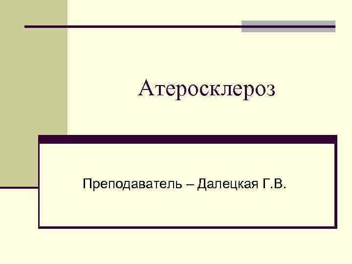 Атеросклероз Преподаватель – Далецкая Г. В. 