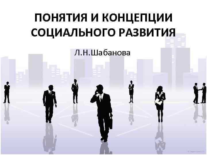 ПОНЯТИЯ И КОНЦЕПЦИИ СОЦИАЛЬНОГО РАЗВИТИЯ Л. Н. Шабанова 