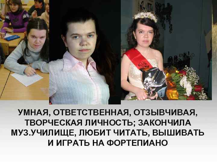 УМНАЯ, ОТВЕТСТВЕННАЯ, ОТЗЫВЧИВАЯ, ТВОРЧЕСКАЯ ЛИЧНОСТЬ; ЗАКОНЧИЛА МУЗ. УЧИЛИЩЕ, ЛЮБИТ ЧИТАТЬ, ВЫШИВАТЬ И ИГРАТЬ НА