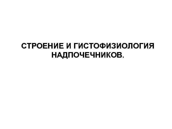 СТРОЕНИЕ И ГИСТОФИЗИОЛОГИЯ НАДПОЧЕЧНИКОВ. 