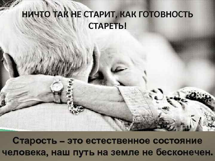 НИЧТО ТАК НЕ СТАРИТ, КАК ГОТОВНОСТЬ СТАРЕТЬ! Старость – это естественное состояние человека, наш