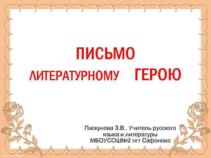 ПИСЬМО ЛИТЕРАТУРНОМУ ГЕРОЮ Пискунова З. В. . Учитель русского языка и литературы МБОУСОШ№ 2