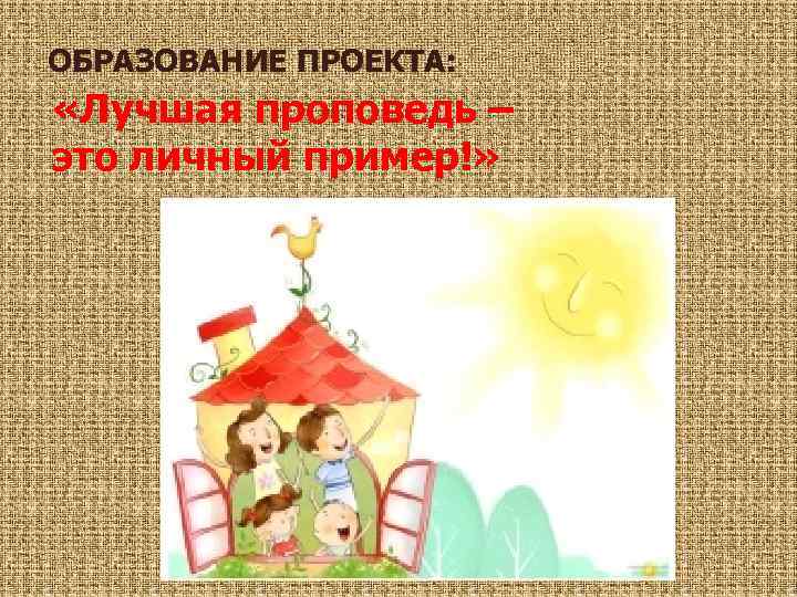 ОБРАЗОВАНИЕ ПРОЕКТА: «Лучшая проповедь – это личный пример!» 