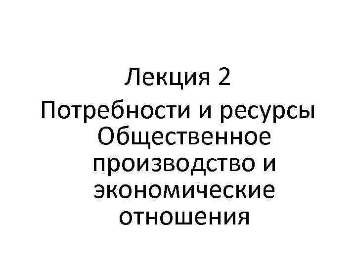 Лекция 2 Потребности и ресурсы Общественное производство и экономические отношения 