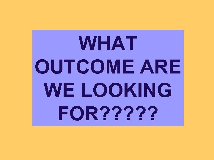 WHAT OUTCOME ARE WE LOOKING FOR? ? ? 