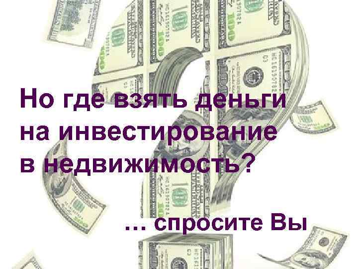 Но где взять деньги на инвестирование в недвижимость? … спросите Вы 