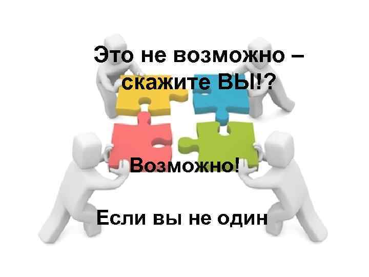 Это не возможно – скажите ВЫ!? Возможно! Если вы не один 