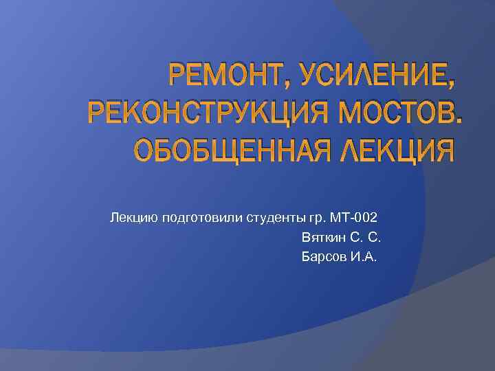 РЕМОНТ, УСИЛЕНИЕ, РЕКОНСТРУКЦИЯ МОСТОВ. ОБОБЩЕННАЯ ЛЕКЦИЯ Лекцию подготовили студенты гр. МТ-002 Вяткин С. С.