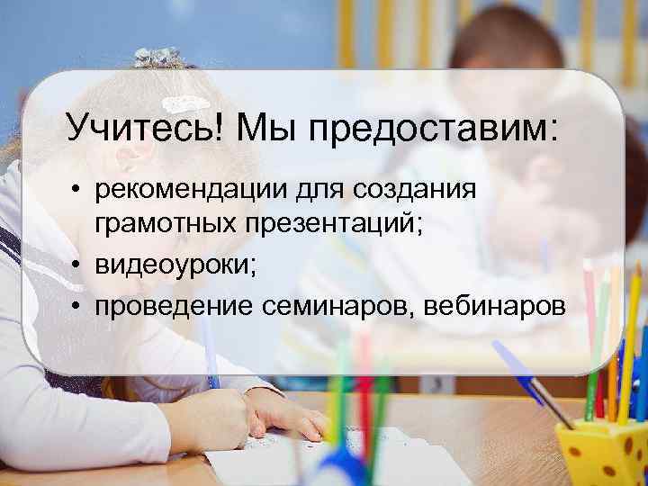 Учитесь! Мы предоставим: • рекомендации для создания грамотных презентаций; • видеоуроки; • проведение семинаров,