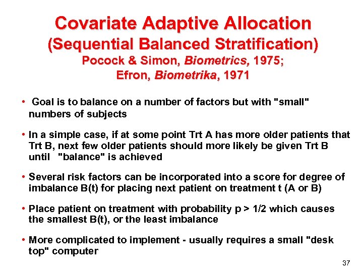 Covariate Adaptive Allocation (Sequential Balanced Stratification) Pocock & Simon, Biometrics, 1975; Efron, Biometrika, 1971