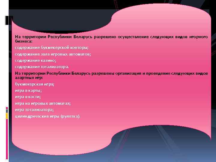 На территории Республики Беларусь разрешено осуществление следующих видов игорного бизнеса: содержание букмекерской конторы; содержание