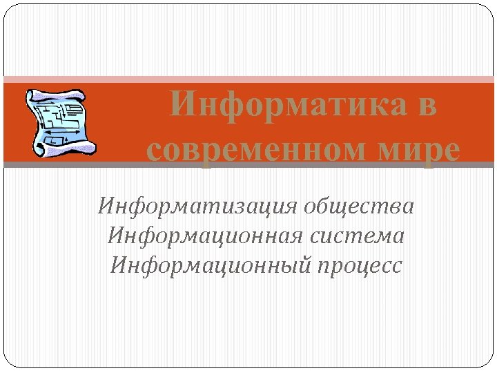 Информатика в современном мире Информатизация общества Информационная система Информационный процесс 