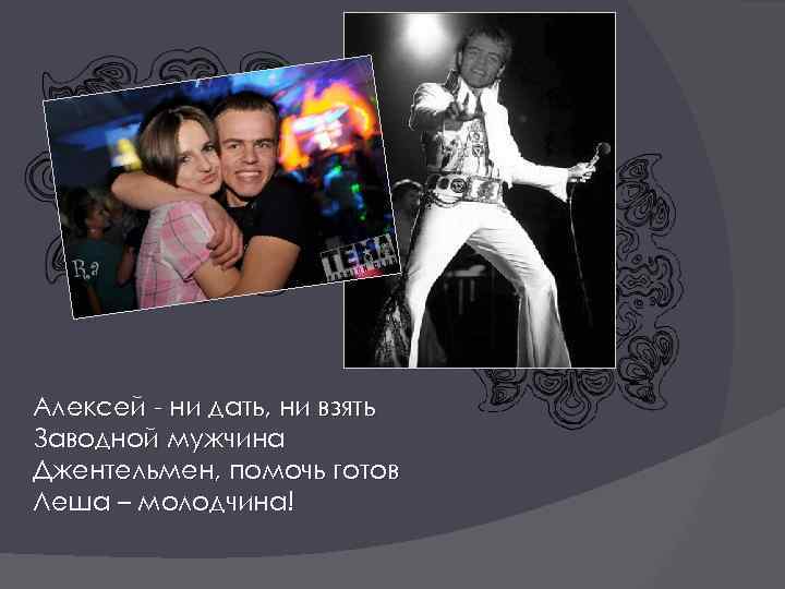 Алексей - ни дать, ни взять Заводной мужчина Джентельмен, помочь готов Леша – молодчина!