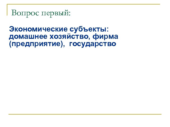 Вопрос первый: Экономические субъекты: домашнее хозяйство, фирма (предприятие), государство 